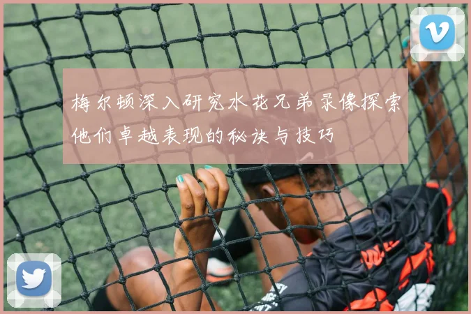 梅尔顿深入研究水花兄弟录像探索他们卓越表现的秘诀与技巧