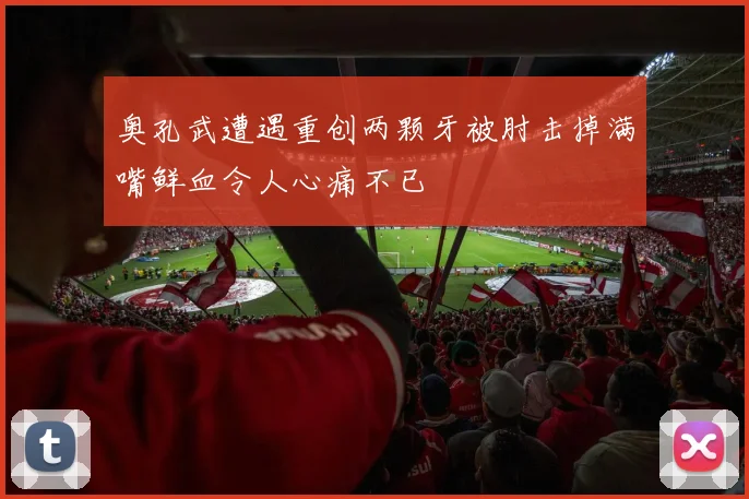 奥孔武遭遇重创两颗牙被肘击掉满嘴鲜血令人心痛不已