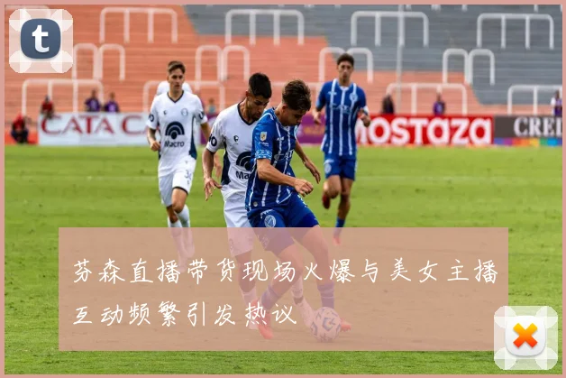 芬森直播带货现场火爆与美女主播互动频繁引发热议