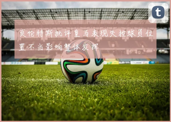 莫伦特斯批评皇马表现失控球员位置不当影响整体发挥