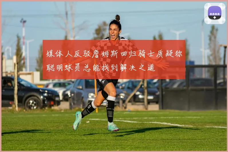 媒体人反驳詹姆斯回归骑士质疑称聪明球员总能找到解决之道