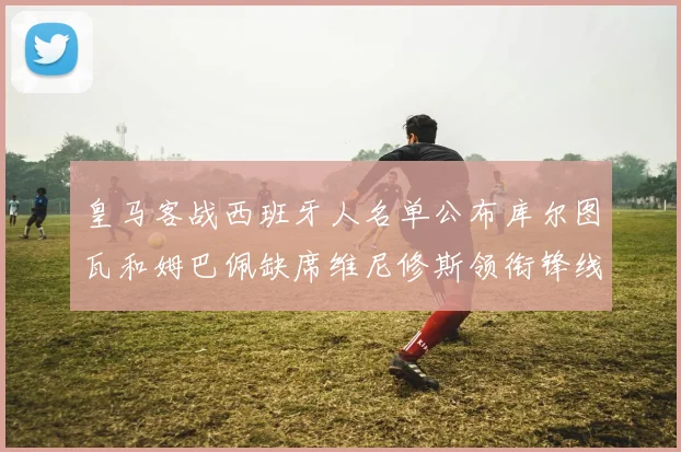 皇马客战西班牙人名单公布库尔图瓦和姆巴佩缺席维尼修斯领衔锋线阵容