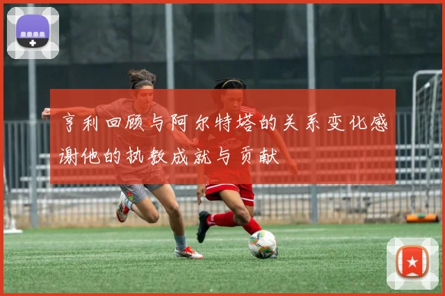 亨利回顾与阿尔特塔的关系变化感谢他的执教成就与贡献