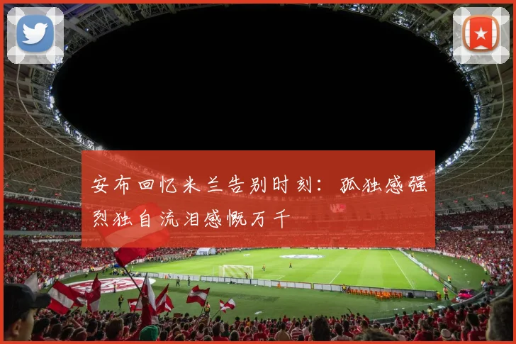 安布回忆米兰告别时刻：孤独感强烈独自流泪感慨万千