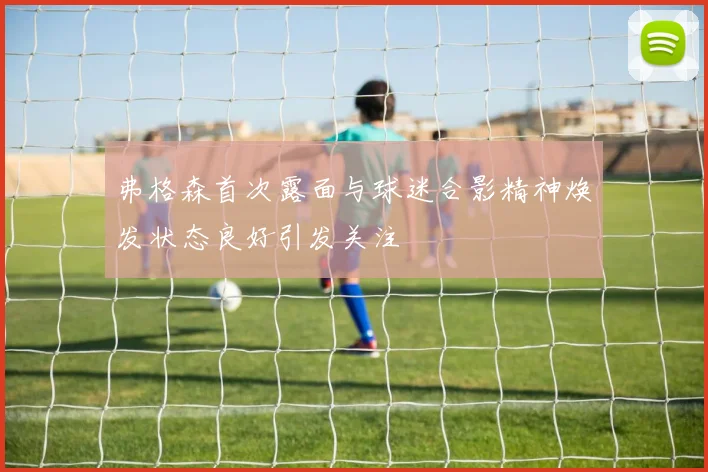 弗格森首次露面与球迷合影精神焕发状态良好引发关注
