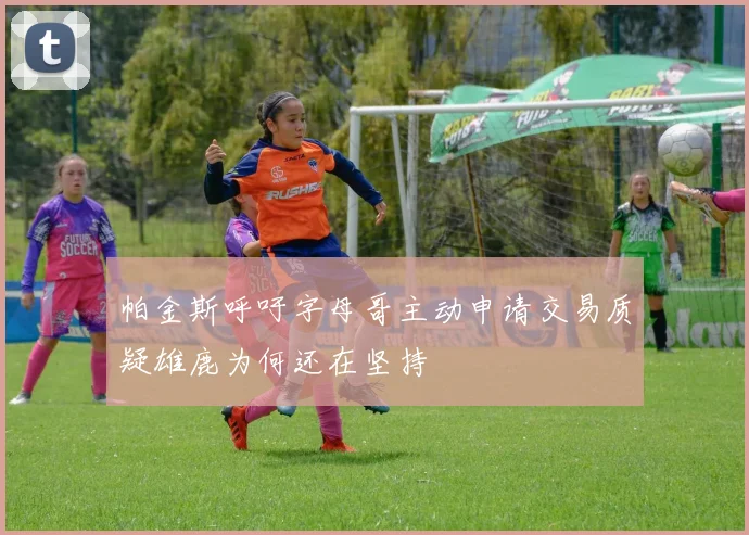帕金斯呼吁字母哥主动申请交易质疑雄鹿为何还在坚持