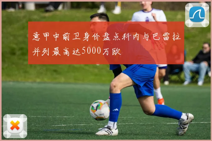 意甲中前卫身价盘点科内与巴雷拉并列最高达5000万欧