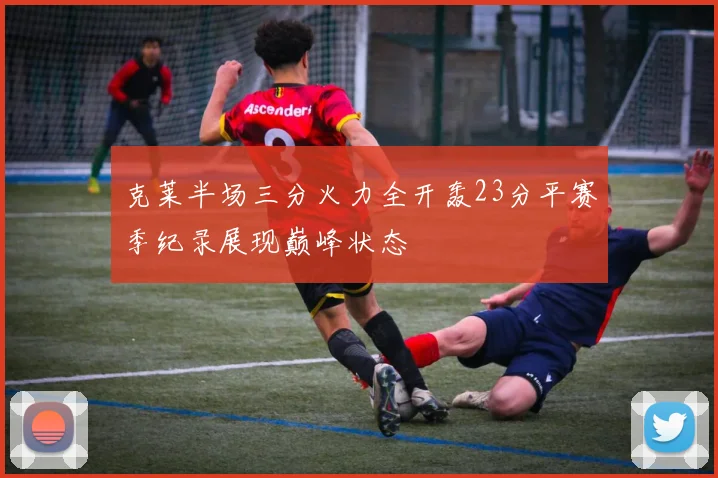 克莱半场三分火力全开轰23分平赛季纪录展现巅峰状态