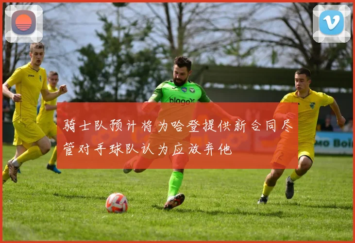 骑士队预计将为哈登提供新合同尽管对手球队认为应放弃他