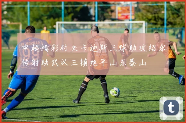 中超精彩对决卡迪斯三球助攻绍尔传射助武汉三镇绝平山东泰山