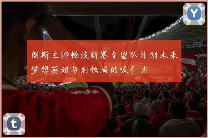 朗斯主帅畅谈新赛季留队计划未来梦想英超与利物浦的吸引力