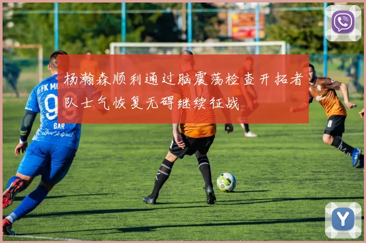 杨瀚森顺利通过脑震荡检查开拓者队士气恢复无碍继续征战