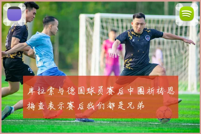 库拉索与德国球员赛后中圈祈祷恩梅查表示赛后我们都是兄弟